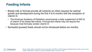 Marotz, Health, Safety, and Nutrition for the Young Child, 10th Edition. © 2020 Cengage. All Rights Reserved. May not be scanned,
copied or duplicated, or posted to a publicly accessible website, in whole or in part.
Feeding Infants
• Breast milk or formula provide all nutrients an infant requires for optimal
growth and development during the first 4 to 6 months with the exception of
vitamin D.
• The American Academy of Pediatrics recommends a daily supplement of 400 IU
of vitamin D for breast fed infants. Formula-fed infants may not require this
because most formulas contain vitamin D
• Semisolid (pureed) foods should not be introduced before six months.
 