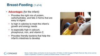 Marotz, Health, Safety, and Nutrition for the Young Child, 10th Edition. © 2020 Cengage. All Rights Reserved. May not be scanned,
copied or duplicated, or posted to a publicly accessible website, in whole or in part.
Breast-Feeding (1 of 4)
• Advantages (for the infant):
• Provides the right mix of protein,
carbohydrates, and fats in forms that are
easy to digest
• Is high in calories to meet the infant’s
growth and energy needs
• Is especially high in calcium,
phosphorus, iron, and vitamin C
• Provides friendly bacteria that help the
infant’s intestines to develop
 