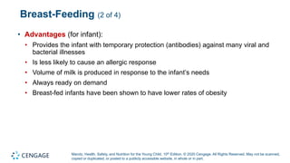 Marotz, Health, Safety, and Nutrition for the Young Child, 10th Edition. © 2020 Cengage. All Rights Reserved. May not be scanned,
copied or duplicated, or posted to a publicly accessible website, in whole or in part.
Breast-Feeding (2 of 4)
• Advantages (for infant):
• Provides the infant with temporary protection (antibodies) against many viral and
bacterial illnesses
• Is less likely to cause an allergic response
• Volume of milk is produced in response to the infant’s needs
• Always ready on demand
• Breast-fed infants have been shown to have lower rates of obesity
 