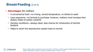 Marotz, Health, Safety, and Nutrition for the Young Child, 10th Edition. © 2020 Cengage. All Rights Reserved. May not be scanned,
copied or duplicated, or posted to a publicly accessible website, in whole or in part.
Breast-Feeding (3 of 4)
• Advantages (for mother):
• A convenience food—no mixing, correct temperature, no dishes to wash
• Less expensive—no formula to purchase; however, mothers must increase their
dietary intake of certain nutrients
• Sanitary conditions—always clean; less chance for introduction of harmful
bacteria
• Helps to return the reproductive system back to normal
 