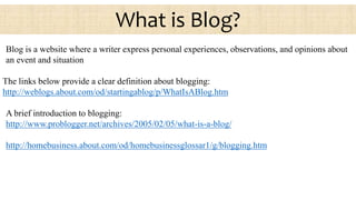 Blog is a website where a writer express personal experiences, observations, and opinions about
an event and situation
The links below provide a clear definition about blogging:
http://weblogs.about.com/od/startingablog/p/WhatIsABlog.htm
A brief introduction to blogging:
http://www.problogger.net/archives/2005/02/05/what-is-a-blog/
http://homebusiness.about.com/od/homebusinessglossar1/g/blogging.htm
What is Blog?
 