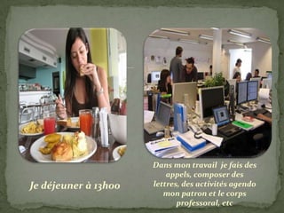 Dans mon travail je fais des
                          appels, composer des
Je déjeuner à 13h00   lettres, des activités agendo
                         mon patron et le corps
                             professoral, etc
 