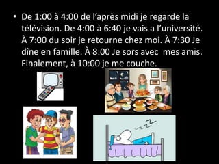 • De 1:00 à 4:00 de l’après midi je regarde la
télévision. De 4:00 à 6:40 je vais a l’université.
À 7:00 du soir je retourne chez moi. À 7:30 Je
dîne en famille. À 8:00 Je sors avec mes amis.
Finalement, à 10:00 je me couche.
 