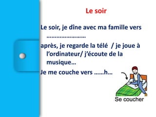 Le soir
Le soir, je dîne avec ma famille vers
……………………
après, je regarde la télé / je joue à
l’ordinateur/ j’écoute de la
musique…
Je me couche vers ……h…….
 