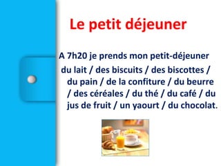 A 7h20 je prends mon petit-déjeuner
du lait / des biscuits / des biscottes /
du pain / de la confiture / du beurre
/ des céréales / du thé / du café / du
jus de fruit / un yaourt / du chocolat.
Le petit déjeuner
 