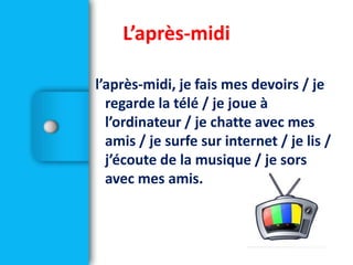 l’après-midi, je fais mes devoirs / je
regarde la télé / je joue à
l’ordinateur / je chatte avec mes
amis / je surfe sur internet / je lis /
j’écoute de la musique / je sors
avec mes amis.
L’après-midi
 