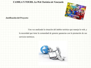 CAMILA´S TOURS. La Web Turística de Venezuela

Justificación del Proyecto:

Una vez analizada la situación del ámbito turístico que maneja la web, y
la necesidad que tiene la comunidad de generar ganancias con la prestación de sus
servicios turísticos.

 