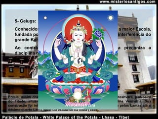 5- Gelugs:
Conhecidos como Chapéus Amarelos, tornou-se a maior Escola, 
fundada por Tsongg Khapa (1367-1419) devido a interferência do 
grande Kahn no século XVI e XVII.
Ao  contrário  das  outras  escolas,  a  Gelukpa  preconiza  a 
disciplina monástica e o celibato.
Potala, assim chamada em homenagem à Terra Pura de Avalokiteshvara, padroeiro 
do  Tibete,  situa-se  em  Lhasa,  no  alto  de  Mapro  Ri,  ou  Colina  Vermelha.  Sua 
construção foi iniciada em 1645, pelo quinto Dalai Lama e usado pelos Lamas até o 
décimo quarto Lama, quando exilou-se na Índia (1959). 
Avalokiteshvara
 