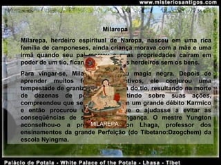 Milarepa 
Milarepa,  herdeiro  espiritual  de  Naropa,  nasceu  em  uma  rica 
família de camponeses, ainda criança morava com a mãe e uma 
irmã  quando  seu  pai  morreu  e  suas  propriedades  caíram  em 
poder de um tio, ficando os legítimos herdeiros sem os bens. 
Para  vingar-se,  Milarepa  aprendeu  magia  negra.  Depois  de 
aprender  muitos  feitiços  destrutivos,  ele  conjurou  uma 
tempestade de granizo sobre a casa do tio, resultando na morte 
de  dezenas  de  pessoas.  Refletindo  sobre  suas  ações, 
compreendeu que seus atos criaram um grande débito Karmico 
e  então  procurou  um  mestre  que  o  ajudasse  a  evitar  as 
conseqüências  de  seu  ato  de  vingança.  O  mestre  Yungton 
aconselhou-o  a  procurar  Rongton  Lhaga,  professor  dos 
ensinamentos  da  grande  Perfeição  (do  Tibetano:Dzogchem)  da 
escola Nyingma.
MILAREPA
 