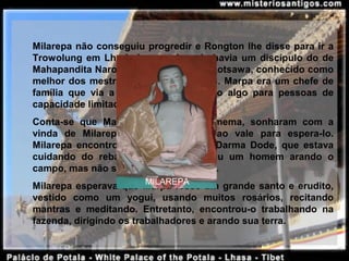 Milarepa não conseguiu progredir e Rongton lhe disse para ir a 
Trowolung em Lhodrak, no sul, onde havia um discípulo do de 
Mahapandita Naropa, chamado Marpa Lotsawa, conhecido como 
melhor dos mestres, rei dos tradutores. Marpa era um chefe de 
família  que  via  a  vida  monástica  como  algo  para  pessoas  de 
capacidade limitada.
Conta-se  que  Marpa  e  a  esposa,  Damema,  sonharam  com  a 
vinda  de  Milarepa  e  Marpa  desceu  ao  vale  para  espera-lo. 
Milarepa  encontrou  o  filho  de  Marpa,  Darma  Dode,  que  estava 
cuidando  do  rebanho,  continuando  viu  um  homem  arando  o 
campo, mas não sabia que era o mestre.
Milarepa esperava que Marpa fosse um grande santo e erudito, 
vestido  como  um  yogui,  usando  muitos  rosários,  recitando 
mantras  e  meditando.  Entretanto,  encontrou-o  trabalhando  na 
fazenda, dirigindo os trabalhadores e arando sua terra.
MILAREPA
 