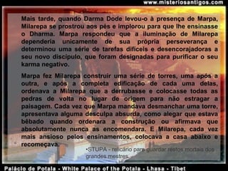Mais  tarde,  quando  Darma  Dode  levou-o  à  presença  de  Marpa, 
Milarepa se prostrou aos pés e implorou para que lhe ensinasse 
o  Dharma.  Marpa  respondeu  que  a  iluminação  de  Milarepa 
dependeria  unicamente  de  sua  própria  perseverança  e 
determinou  uma  série  de  tarefas  difíceis  e  desencorajadoras  a 
seu novo discípulo, que foram designadas para purificar o seu 
karma negativo.
Marpa  fez  Milarepa  construir  uma  série  de  torres,  uma  após  a 
outra,  e  após  a  completa  edificação  de  cada  uma  delas, 
ordenava  a  Milarepa  que  a  derrubasse  e  colocasse  todas  as 
pedras  de  volta  no  lugar  de  origem  para  não  estragar  a 
paisagem. Cada vez que Marpa mandava desmanchar uma torre, 
apresentava alguma desculpa absurda, como alegar que estava 
bêbado  quando  ordenara  a  construção  ou  afirmava  que 
absolutamente  nunca  as  encomendara.  E  Milarepa,  cada  vez 
mais  ansioso  pelos  ensinamentos,  colocava  a  casa  abaixo  e 
recomeçava.
•STUPA - relicário para guardar restos mortais dos
grandes mestres.
 
