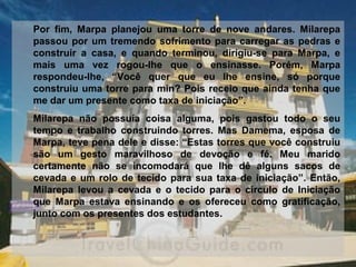 Por  fim,  Marpa  planejou  uma  torre  de  nove  andares.  Milarepa 
passou por um tremendo sofrimento para carregar as pedras e 
construir  a  casa,  e  quando  terminou,  dirigiu-se  para  Marpa,  e 
mais  uma  vez  rogou-lhe  que  o  ensinasse.  Porém,  Marpa 
respondeu-lhe,  “Você  quer  que  eu  lhe  ensine,  só  porque 
construiu uma torre para min? Pois receio que ainda tenha que 
me dar um presente como taxa de iniciação”.
Milarepa  não  possuía  coisa  alguma,  pois  gastou  todo  o  seu 
tempo  e  trabalho  construindo  torres.  Mas  Damema,  esposa  de 
Marpa, teve pena dele e disse: “Estas torres que você construiu 
são  um  gesto  maravilhoso  de  devoção  e  fé.  Meu  marido 
certamente  não  se  incomodará  que  lhe  dê  alguns  sacos  de 
cevada e um rolo de tecido para sua taxa de iniciação”. Então, 
Milarepa  levou  a  cevada  e  o  tecido  para  o  círculo  de  Iniciação 
que  Marpa  estava  ensinando  e  os  ofereceu  como  gratificação, 
junto com os presentes dos estudantes. 
 