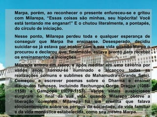 Marpa,  porém,  ao  reconhecer  o  presente  enfureceu-se  e  gritou 
com  Milarepa,  “Essas  coisas  são  minhas,  seu  hipócrita!  Você 
está tentando me enganar!” E o chutou literalmente, a pontapés, 
do círculo de iniciação.
Nesse  ponto,  Milarepa  perdeu  toda  e  qualquer  esperança  de 
conseguir  que  Marpa  lhe  ensinasse.  Desesperado,  decidiu 
suicidar-se já estava por acabar com a sua vida quando Marpa o 
procurou e declarou que, finalmente, estava pronto para receber 
os ensinamentos e iniciações.
Milarepa entrou em retiro, e após meditar em uma caverna por 
vários  anos,  tornou-se  iluminado  e  alcançou  todas  as 
realizações  comuns  e  sublimes  do  Mahamudra  (Grande  Selo). 
Começou  a  escrever  poemas  sobre  o  Dharma  e  ensinar 
discípulos  famosos,  incluindo  Rechungpa  Dorge  Dragpa  (1088-
1158)  e  Gampopa  (1079-1153).  Vários  sinais  auspiciosos 
surgiram  no  final  da  sua  vida,  quando  Milarepa  obteve  a 
liberação  completa.  Milarepa  foi  um  eremita  que  falava 
eloqüentemente sobre os perigos da sociedade, da vida familiar 
e da vida monástica estabelecida, como seu mestre Marpa.
 