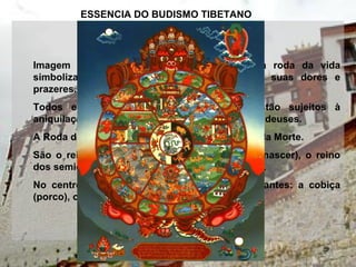 Imagem fundamental do Budismo tibetano, a roda da vida
simboliza os seis reinos da existência, com suas dores e
prazeres.
Todos eles fazem parte do samsara, e estão sujeitos à
aniquilação e à morte, mesmo sendo o reino dos deuses.
A Roda da Vida é segurada por Yama, o Senhor da Morte.
São o reino humano (o melhor de todos para nascer), o reino
dos semideuses e finalmente o reino dos deuses.
No centro, as emoções negativas mais importantes: a cobiça
(porco), o ódio (serpente) e a ignorância (galo).
ESSENCIA DO BUDISMO TIBETANO
 