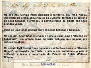 No séc XIII, Gengis Khan dominou o território, seu filho Kublai,
imperador da China, converteu-se ao Budismo, tornando-se patrono
da seita Sakyapa e entregou a administração do Tibete aos seus
grandes Lamas.
Inicia-se uma longa disputa entre as seitas Sakyapa e Gelukpa.
No séc XVI, Altan Khan intervêm e nomeia Dalai Lama ( "Oceano de
Sabedoria") um grande lama da seita Gelupka que adquire um
enorme prestígio.
No século XVII Gushri Khan nomeia o quinto Dalai Lama, o "Grande
Quinto", governador do Tibete, e sob a sua autoridade o país é
unificado e inicia a construção do Palácio de Potala (Palácio
Branco).
Lhasa antiga
 