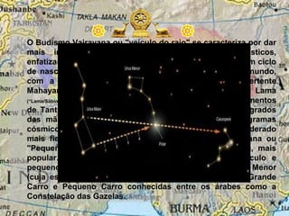 O Budismo Vajrayana ou "veículo do raio" se caracteriza por dar
mais importância aos aspectos místicos e ritualísticos,
enfatizando, por exemplo, a crença na reencarnação e num ciclo
de nascimentos e renascimentos dos indivíduos neste mundo,
com a função de purificar sua alma. Pertence a vertente
Mahayana e tem seu representante maior o Dalai Lama
(“Lama/Sábio/Guru/Mestre”). O Budismo Vajrayana contém conhecimentos
de Tantra, diferentes tipos de Yoga, Mudras (gestos sagrados
das mãos), Mantras (sons sagrados) e Mandalas (diagramas
cósmicos). O Mahayana ou “Grande Veículo" é considerado
mais fiel aos ensinamentos de Buda do que o Hynayana ou
"Pequeno Veículo" que tem um caráter de pura magia, mais
popular. Uma representação simbólica do grande veículo e
pequeno veículo é a constelação da Ursa Maior e Ursa Menor
(cuja estrela mais conhecida é a Estrela Polar) são o Grande
Carro e Pequeno Carro conhecidas entre os árabes como a
Constelação das Gazelas.
 