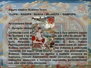 Alguns mestres Budistas foram:
TILOPA – NAROPA - MARPA – MILAREPA – GAMPOPA
As principais Escolas são:
1 - Nyingma (Antiga):
Conhecida como dos Chapéus Vermelhos e foi a primeira escola
do Budismo a se desenvolver no Tibete, por volta do século VII -
VIII DC, através do mestre Padmasambhava, conhecido como
Guru Rinpoche, o segundo Buda. O Guru indiano
Padmasambhava inspirou a tradução da maior parte do Cannon
Budista, realizada por notáveis Panditas Indianos e tradutores
Tibetanos. Ele expôs ainda todo o “corpus” dos ensinamentos
Budistas, especialmente os ligados à tradição esotérica do
Vajrayana (Veiculo Adamantino), tendo concedido autoridade e
instruções essenciais a inúmeros seguidores, particularmente
aos seus vinte cinco discípulos.
TILOPA
 