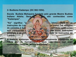  
2- Budismo Kadampa: (DC 982-1054). 
Escola  Budista Mahayana fundada pelo grande Mestre Budista 
Indiano  Atisha.  Seus  seguidores  são  conhecidos  como 
"Kadampas".
"Ka"  significa  "palavra"  de  Buda,  e  "dam"  refere-se  as 
instruções do Lamrim de Atisha, conhecido como "os estágios 
do caminho à iluminação". Kadampas são, portanto, praticantes 
que  consideram  os  ensinamentos  de  Buda  como  instruções 
pessoais  e  as  colocam  em  práticas  seguindo  às  instruções  do 
Lamrim. 
A  tradição  Kadampa  foi  mais  tarde  largamente  promovida  no 
Tibete  por  Je  Tsongkhapa  e  seus  seguidores,  que  eram 
conhecidos como os "Novos Kadampas". 
 
 
NAROPA
 