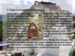 3- Kagyu (Linhagem do Ensinamento):
Inicia com o sábio tântrico indiano Tilopa (988-1069), de quem se 
diz  ter  recebido  instruções  diretamente  de  Vajradhara  (mente 
desperta) ou Buda primordial, também chamada Dharmakaya da 
cor azul ou mente da cor azul, como o céu que engloba tudo que 
é vivo e não vivo. Além de Tilopa, a escola Kagyu também conta 
com  figuras  indianas  importantes  em  sua  linhagem,  como 
Nagarjuna,  Saraha,  Shavari  e  Maitripa.  Tilopa,  por  exemplo, 
transmitiu os ensinamentos a seu discípulo Naropa (1016-1100), 
que primeiro foi submetido a uma série de provas que testaram 
sua determinação e purificaram sua mente.
 Chökyi Lodrö de Mar,  conhecido como Marpa foi discípulo de 
Naropa e primeiro membro de origem tibetana da escola Kagyu, 
que introduziu o Budismo no Tibete, seguido por seu discípulo 
Milarepa que posteriormente foi mestre de Gampopa.
MARPA
 