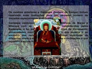  
Os  mestres  anteriores  a  Gampopa  (homem  de  Gampo)  tinham 
reservado  suas  instruções  para  um  pequeno  número  de 
iniciados especialmente qualificados.
Gampopa  combinou  os  ensinamentos  tântricos  de  Marpa  e 
Milarepa  com  as  práticas  monásticas  estabelecidas  pelos 
Kadampas,  e  fez  possível  desenvolver  centros  de  treinamento, 
universidades  monásticas  e  um  currículo  que  poderia  ir  ao 
encontro  das  necessidades  de  buscadores  espirituais  de 
diferentes níveis e com diferentes interesses e inclinações o que 
expandiu a escola Kagyu.
 
MILAREPA NA CAVERNA
GAMPOPA
 