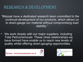 RESEARCH & DEVELOPMENTRESEARCH & DEVELOPMENT
“Marpak have a dedicated research team committed to the
continual development of our products, which allows us
to down-gauge our material without compromising load
stability.”
• We work closely with our major suppliers, including
Total Petrochemicals. These close relationships we
have formed have enable us to reach new levels of
quality whilst offering down-gauging opportunities.
 