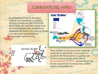 Es el desplazamiento de agua 
cálidas que penetran a nuestro 
territorio partiendo del GOLFODE 
GUAYAQUI (ECUADOR) hasta el sur 
de PAITA(PIURA) Esta corriente se 
desplaza de Norte a Sur provocando 
una elevada temperatura y 
originando fuertes lluvias. 
Pero puede ocurrir que esta corriente 
extiende su recorrido y provoque un 
ascenso de temperatura superior a lo 
normal, provocando entonces el 
Fenómeno de “El Niño” aumentando las 
lluvias causando inundaciones y serios 
daños a la población. 
 
