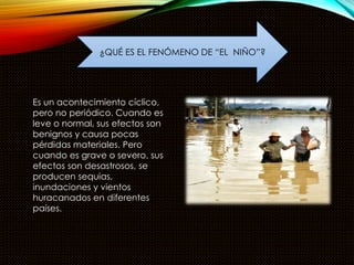 ¿QUÉ ES EL FENÓMENO DE “EL NIÑO”? 
Es un acontecimiento cíclico, 
pero no periódico. Cuando es 
leve o normal, sus efectos son 
benignos y causa pocas 
pérdidas materiales. Pero 
cuando es grave o severo, sus 
efectos son desastrosos, se 
producen sequias, 
inundaciones y vientos 
huracanados en diferentes 
países. 
 