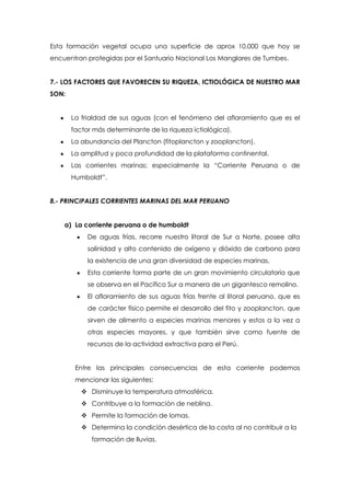 Esta formación vegetal ocupa una superficie de aprox 10,000 que hoy se
encuentran protegidas por el Santuario Nacional Los Manglares de Tumbes.
7.- LOS FACTORES QUE FAVORECEN SU RIQUEZA, ICTIOLÓGICA DE NUESTRO MAR
SON:
La frialdad de sus aguas (con el fenómeno del afloramiento que es el
factor más determinante de la riqueza ictiológica).
La abundancia del Plancton (fitoplancton y zooplancton).
La amplitud y poca profundidad de la plataforma continental.
Las corrientes marinas; especialmente la “Corriente Peruana o de
Humboldt”.
8.- PRINCIPALES CORRIENTES MARINAS DEL MAR PERUANO
a) La corriente peruana o de humboldt
De aguas frías, recorre nuestro litoral de Sur a Norte, posee alta
salinidad y alto contenido de oxígeno y dióxido de carbono para
la existencia de una gran diversidad de especies marinas.
Esta corriente forma parte de un gran movimiento circulatorio que
se observa en el Pacífico Sur a manera de un gigantesco remolino.
El afloramiento de sus aguas frías frente al litoral peruano, que es
de carácter físico permite el desarrollo del fito y zooplancton, que
sirven de alimento a especies marinas menores y estos a la vez a
otras especies mayores, y que también sirve como fuente de
recursos de la actividad extractiva para el Perú.
Entre las principales consecuencias de esta corriente podemos
mencionar las siguientes:
 Disminuye la temperatura atmosférica.
 Contribuye a la formación de neblina.
 Permite la formación de lomas.
 Determina la condición desértica de la costa al no contribuir a la
formación de lluvias.
 