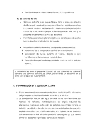  Permite el desplazamiento de nutrientes a lo largo del mar.
b) La corriente del niño
Corriente del niño es de aguas tibias y tiene su origen en el golfo
de Guayaquil y se desplaza pegado al litoral en sentido contrario a
la corriente peruana (de Norte a Sur). Normalmente llega hasta las
costas de Piura y Lambayeque. Es de temperatura más alta y se
presenta anualmente en el mes de diciembre
Permite la presencia de plancton (alimento para los peces) que ha
hecho de este mar el más rico del mundo.
La corriente del Niño determina las siguientes consecuencias:
 Incremento de la temperatura del mar en el sector norte.
 Generación de lluvias durante el verano, debido a que
contribuye a la formación de nubes nimbos.
 Presencia de especies de aguas cálidas como el perico y el pez
espada.
9.- CONTAMINACIÓN EN EL ECOSISTEMA MARINO
 El mar peruano afronta una depredación y contaminación altamente
peligrosa para la subsistencia de las especies que habitan.
 La composición natural del agua de mar se ha visto afectada por
factores no naturales, multidisciplinarios de origen industrial las
plataformas marinas de extracción de petróleo, la actividad minera, la
industria metalúrgica, las plantas procesadoras de harina de pescado,
la galvanotecnia y producción de cueros, son algunas de las industrias
que envenenan el mar en forma paulatina pero regular ya que vierten
al mar sus desechos orgánicos y compuestos de soda.
El fenómeno del niño se presenta cuando, las dos corrientes: la corriente
peruana y la corriente del niño, se juntan, provocando un desorden, en el
clima y en el agua de nuestro litoral.
 