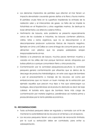  Los derrames imprevistos de petróleo que afectan al mar tienen un
impacto devastador causando graves daños a la flora y fauna marina.
El petróleo crudo flota en la superficie impidiendo la entrada de la
radiación solar y el intercambio de gases. La falta de luz impide la
fotosíntesis en el fitoplancton y otros vegetales marinos. Se destruye la
base alimentaria y se altera la cadena trófica.
 Vertimiento de basuras, este problema se presenta especialmente
cerca de las ciudades e industrias, las basuras contienen plásticos,
vidrios, latas y restos orgánicos, que no se descomponen o al
descomponerse producen sustancias tóxicas de impacto negativo.
Ejemplo; en Lima y el Callao se corre el riesgo de consumir peces que se
alimentan con plástico que los propios pobladores arrojan
irresponsablemente al mar.
 Debido a la presencia de basura, muchos peces terminan muertos y
varados en las orillas del mar porque terminan siendo atrapados por
bolsas plásticos o porque consumieron fierro u otros productos.
 Contaminación por la actividad pesquera/acuacultura; la actividad
pesquera genera contaminación por efluentes que se deriva de la
descarga de productos hidrobiológicos, en este caso agua de bombeo
y por el procesamiento o manejo de los recursos; así como por
embarcaciones que no hacen un buen manejo de la extracción por
ejemplo aquellas que pescan muy lejos o tras que sobrecargan sus
bodegas, descomponiéndose así el producto destruido es decir de baja
calidad. Al botarla esta agua de bombeo tiene más carga de
contaminación por materia orgánica, perdiéndose así materia prima y
produciéndose por lo tanto pérdida económica.
10.- RECOMENDACIONES
 Toda actividad pesquera debe ser regulada y normada con el fin de
mantener la sostenibilidad de los recursos en el tiempo y en el espacio.
 Los recursos pesqueros tienen una capacidad de renovación limitada,
por lo cual su extracción debe ser controlada, para evitar su
sobrexplotación.
 