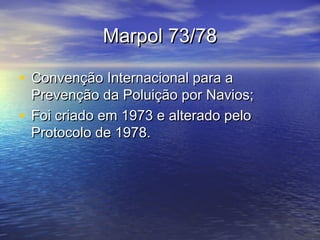 Marpol 73/78Marpol 73/78
• Convenção Internacional para aConvenção Internacional para a
Prevenção da Poluição por Navios;Prevenção da Poluição por Navios;
• Foi criado em 1973 e alterado peloFoi criado em 1973 e alterado pelo
Protocolo de 1978.Protocolo de 1978.
 