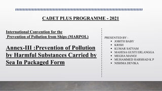 International Convention for the
Prevention of Pollution from Ships (MARPOL)
Annex-III :Prevention of Pollution
by Harmful Substances Carried by
Sea In Packaged Form
PRESENTED BY :
 JOBITH BABY
 KRISH
 KUMAR SATYAM
 MAHESA GUSTI ERLANGGA
 MEGHA MANOJ
 MUHAMMED HARSHAD K P
 NISHMA DEVIKA
CADET PLUS PROGRAMME - 2021
 