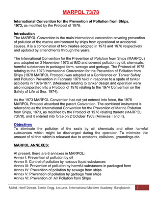 MARPOL 73/78 
International Convention for the Prevention of Pollution from Ships, 
1973, as modified by the Protocol of 1978. 
Introduction 
The MARPOL Convention is the main international convention covering prevention 
of pollution of the marine environment by ships from operational or accidental 
causes. It is a combination of two treaties adopted in 1973 and 1978 respectively 
and updated by amendments through the years. 
The International Convention for the Prevention of Pollution from Ships (MARPOL) 
was adopted on 2 November 1973 at IMO and covered pollution by oil, chemicals, 
harmful substances in packaged form, sewage and garbage. The Protocol of 1978 
relating to the 1973 International Convention for the Prevention of Pollution from 
Ships (1978 MARPOL Protocol) was adopted at a Conference on Tanker Safety 
and Pollution Prevention in February 1978 held in response to a spate of tanker 
accidents in 1976-1977. (Measures relating to tanker design and operation were 
also incorporated into a Protocol of 1978 relating to the 1974 Convention on the 
Safety of Life at Sea, 1974). 
As the 1973 MARPOL Convention had not yet entered into force, the 1978 
MARPOL Protocol absorbed the parent Convention. The combined instrument is 
referred to as the International Convention for the Prevention of Marine Pollution 
from Ships, 1973, as modified by the Protocol of 1978 relating thereto (MARPOL 
73/78), and it entered into force on 2 October 1983 (Annexes I and II). 
Objectives 
To eliminate the pollution of the sea’s by oil, chemicals and other harmful 
substances which might be discharged during the operation To minimize the 
amount of oil that which is released due to accidents, collisions, groundings etc. 
MARPOL ANNEXES: 
At present, there are 6 annexes in MARPOL: 
Annex I: Prevention of pollution by oil 
Annex II: Control of pollution by noxious liquid substances 
Annex III: Prevention of pollution by harmful substances in packaged form 
Annex IV: Prevention of pollution by sewage from ships 
Annex V: Prevention of pollution by garbage from ships 
Annex VI: Prevention of Air Pollution from Ships 
Mohd. Hanif Dewan, Chief Engineer and Maritime Lecturer & Trainer, Bangladesh. 1 
 