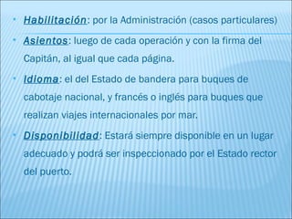    Habilitación: por la Administración (casos particulares)
   Asientos: luego de cada operación y con la firma del
    Capitán, al igual que cada página.
   Idioma: el del Estado de bandera para buques de
    cabotaje nacional, y francés o inglés para buques que
    realizan viajes internacionales por mar.
   Disponibilidad: Estará siempre disponible en un lugar
    adecuado y podrá ser inspeccionado por el Estado rector
    del puerto.
 