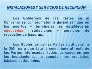 Los Gobiernos de las Par tes en el
Convenio se comprometen a garantizar que en
los puer tos y terminales se establecerán
adecuadas    instalaciones y  ser vicios de
recepción de basuras.

     Los Gobiernos de las Par tes notificarán a
la OMI, para que ésta lo comunique al resto de
las Par tes interesadas, todos los casos en que
las instalaciones no cumplan los requisitos
básicos estipulados.
 
