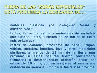    materias    plásticas   (de   cualquier   forma   y
    composición);
   tablas, forros de estiba y materiales de embalaje
    que puedan flotar, a menos de 25 mn de la tierra
    más próxima; y
   restos de comidas, productos de papel, trapos,
    vidrios, metales, botellas, loza y otros materiales
    similares, a menos de 12 mn de la tierra más
    próxima; si estas basuras fueron previamente
    trituradas o desmenuzadas (deberán pasar por
    cribas de 25 mm), podrán arrojarse al mar a una
    distancia no menor a 3 mn de la tierra más próxima.
 