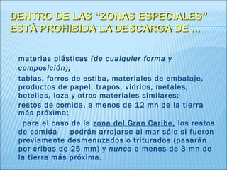   materias plásticas (de cualquier forma y
    composición);
   tablas, forros de estiba, materiales de embalaje,
    productos de papel, trapos, vidrios, metales,
    botellas, loza y otros materiales similares;
   restos de comida, a menos de 12 mn de la tierra
    más próxima;
     para el caso de la zona del Gran Caribe, los restos
    de comida      podrán arrojarse al mar sólo si fueron
    previamente desmenuzados o triturados (pasarán
    por cribas de 25 mm) y nunca a menos de 3 mn de
    la tierra más próxima.
 