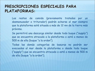 Los restos de comida (previamente tratados por un
desmenuzador o triturador) podrán echarse al mar siempre
que la plataforma esté situada a más de 12 mn de la tierra más
próxima.
Se permitirá una descarga similar desde todo buque (“supply”)
que se encuentre atracado a la plataforma o esté a menos de
500 m de ella (buque “a la orden”).
Todas las demás categorías de basuras no podrán ser
evacuadas al mar desde la plataforma o desde todo buque
(“supply”) que se encuentre atracado o esté a menos de 500 m
de ella (buque “a la orden”).
 