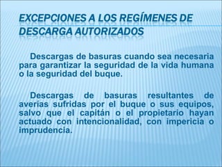 Descargas de basuras cuando sea necesaria
para garantizar la seguridad de la vida humana
o la seguridad del buque.

   Descargas de basuras resultantes de
averías sufridas por el buque o sus equipos,
salvo que el capitán o el propietario hayan
actuado con intencionalidad, con impericia o
imprudencia.
 