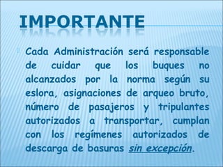    Cada Administración será responsable
    de cuidar que los buques no
    alcanzados por la norma según su
    eslora, asignaciones de arqueo bruto,
    número de pasajeros y tripulantes
    autorizados a transportar, cumplan
    con los regímenes autorizados de
    descarga de basuras sin excepción.
 