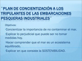 Objetivos:
•Concientizar  la importancia de no contaminar el mar.
•Explicar lo perjudicial que puede ser no tomar
medidas hoy.
•Hacer comprender que el mar es un ecosistema
equilibrado.
•Explicar en que consiste la SOSTENIBILIDAD.
 