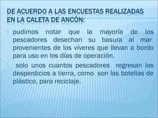    pudimos notar que la mayoría de los
    pescadores desechan su basura al mar 
    provenientes de los víveres que llevan a bordo
    para uso en los días de operación.
    solo unos cuantos pescadores regresan los
    desperdicios a tierra, como  son las botellas de
    plástico, para reciclaje.
 