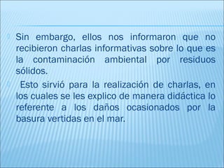    Sin embargo, ellos nos informaron que no
    recibieron charlas informativas sobre lo que es
    la contaminación ambiental por residuos
    sólidos.
    Esto sirvió para la realización de charlas, en
    los cuales se les explico de manera didáctica lo
    referente a los daños ocasionados por la
    basura vertidas en el mar.
 