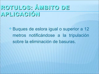 ROTULOS: ÁMBITO DE
APLICACIÓN

   Buques  de eslora igual o superior a 12
   metros notificándose a la tripulación
   sobre la eliminación de basuras.
 