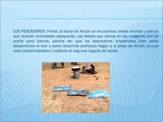    LOS PESCADORES: Frente al litoral de Ancón se encuentran varias lanchas y barcos
    que realizan actividades pesqueras. Las bolsas que vemos en las imágenes son de
    aceite para barcos, parece ser que los pescaderos artesanales tiran estos
    desperdicios al mar y estos desechos aceitosos llegan a la playa de Ancón, la cual
    está contaminándola y cubierta en algunos lugares de aceite.
 
