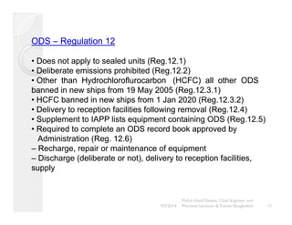ODS –– Regulation 12 
• Does not apply to sealed units (Reg.12.1) 
•••• Deliberate emissions prohibited (Reg.12.2) 
•• Other than Hydrochloroflurocarbon (HCFC) all other ODS 
banned in new ships from 19 May 2005 (Reg.12.3.1) 
•• HCFC banned in new ships from 1 Jan 2020 (Reg.12.3.2) 
•• Delivery to reception facilities following removal (Reg.12.4) 
•• Supplement to IAPP lists equipment containing ODS (Reg.12.5) 
•• Required to complete an ODS record book approved by 
Administration (Reg. 12.6) 
–– Recharge, repair or maintenance of equipment 
– Discharge (deliberate or not), delivery to reception facilities, 
supply 
Mohd. Hanif Dewan, Chief Engineer and 
9/2/2014 Maritime Lecturer & Trainer, Bangladesh 11 
 