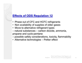 Effects of ODS Regulation 12 
• Phase out of CFC and HCFC refrigerants 
•• Non availability of supplies of older gases 
•••• Move to alternative refrigerant types 
– natural substances –– carbon dioxide, ammonia, 
propane and cyclo-pentane 
– possible safety considerations, toxicity, flammability 
•• Alternative technologies – Peltier effect 
Mohd. Hanif Dewan, Chief Engineer and 
9/2/2014 Maritime Lecturer & Trainer, Bangladesh 12 
 