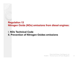 Regulation 13 
Nitrogen Oxide (NOx) emissions from diesel engines: 
I. NOx Technical Code 
II. Prevention of Nitrogen Oxides emissions 
15 
Mohd. Hanif Dewan, Chief Engineer and 
9/2/2014 Maritime Lecturer & Trainer, Bangladesh 
 
