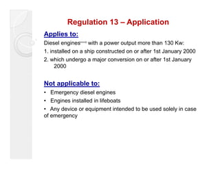 Regulation 13 – Application 
Applies to: 
Diesel engines with a power output more than 130 Kw: 
1. installed on a ship constructed on or after 1st January 2000 
2. which undergo a major conversion on or after 1st January 
2000 
Not applicable to: 
• Emergency diesel engines 
• Engines installed in lifeboats 
• Any device or equipment intended to be used solely in case 
of emergency 
 