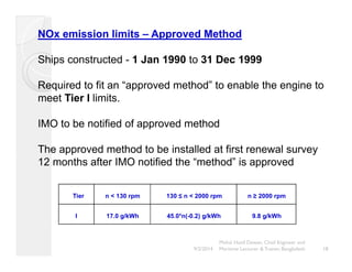 NOx emission limits – Approved Method 
Ships constructed - 1 Jan 1990 to 31 Dec 1999 
Required to fit an “approved method” to enable the engine to 
meet Tier I limits. 
IMO to be notified of approved method 
The approved method to be installed at first renewal survey 
12 months after IMO notified the “method” is approved 
Tier n < 130 rpm 130 ≤ n < 2000 rpm n ≥ 2000 rpm 
I 17.0 g/kWh 45.0*n(-0.2) g/kWh 9.8 g/kWh 
Mohd. Hanif Dewan, Chief Engineer and 
9/2/2014 Maritime Lecturer & Trainer, Bangladesh 18 
 